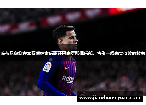 库蒂尼奥将在本赛季结束后离开巴塞罗那俱乐部：告别一段未完待续的故事