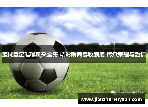 足球巨星璀璨风采全集 精彩瞬间尽收眼底 传承荣耀与激情